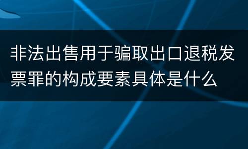 非法出售用于骗取出口退税发票罪的构成要素具体是什么