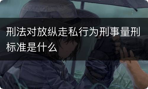 刑法对放纵走私行为刑事量刑标准是什么
