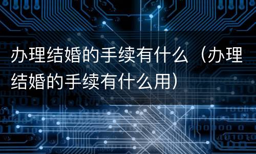 办理结婚的手续有什么（办理结婚的手续有什么用）
