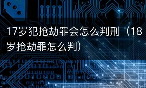 17岁犯抢劫罪会怎么判刑（18岁抢劫罪怎么判）