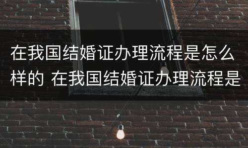 在我国结婚证办理流程是怎么样的 在我国结婚证办理流程是怎么样的图片