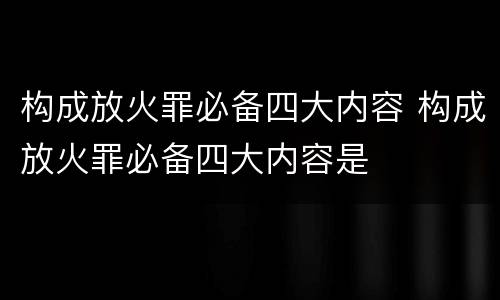 构成放火罪必备四大内容 构成放火罪必备四大内容是