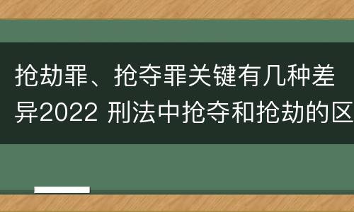 抢劫罪、抢夺罪关键有几种差异2022 刑法中抢夺和抢劫的区别