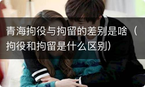 青海拘役与拘留的差别是啥（拘役和拘留是什么区别）