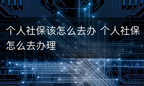 个人社保该怎么去办 个人社保怎么去办理
