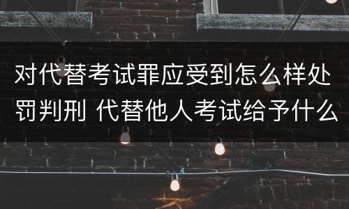 对代替考试罪应受到怎么样处罚判刑 代替他人考试给予什么处分