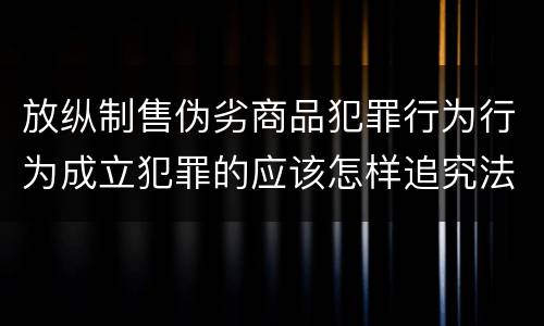 放纵制售伪劣商品犯罪行为行为成立犯罪的应该怎样追究法律责任