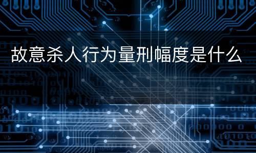 故意杀人行为量刑幅度是什么