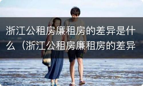 浙江公租房廉租房的差异是什么（浙江公租房廉租房的差异是什么意思）