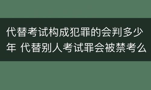 代替考试构成犯罪的会判多少年 代替别人考试罪会被禁考么