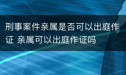 刑事案件亲属是否可以出庭作证 亲属可以出庭作证吗