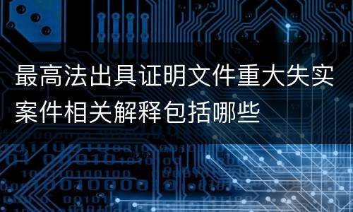 最高法出具证明文件重大失实案件相关解释包括哪些