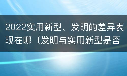 2022实用新型、发明的差异表现在哪（发明与实用新型是否具有实用性）