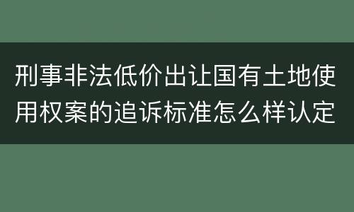刑事非法低价出让国有土地使用权案的追诉标准怎么样认定