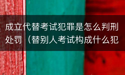 成立代替考试犯罪是怎么判刑处罚（替别人考试构成什么犯罪）
