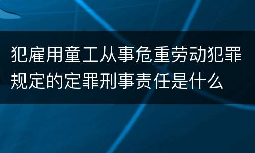 犯雇用童工从事危重劳动犯罪规定的定罪刑事责任是什么