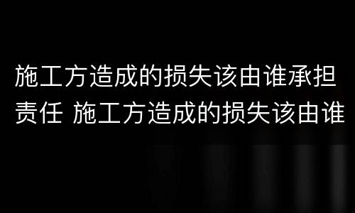施工方造成的损失该由谁承担责任 施工方造成的损失该由谁承担责任和义务