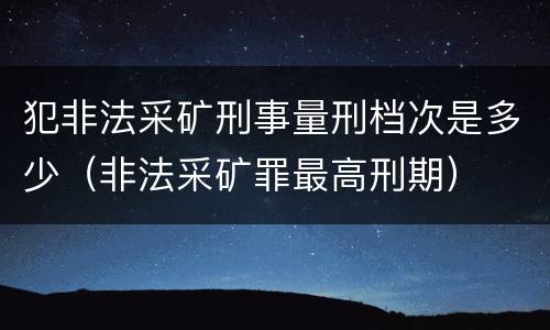 犯非法采矿刑事量刑档次是多少（非法采矿罪最高刑期）