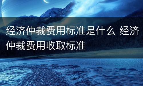 经济仲裁费用标准是什么 经济仲裁费用收取标准