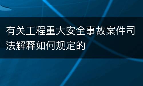 有关工程重大安全事故案件司法解释如何规定的