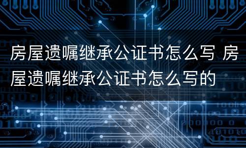 房屋遗嘱继承公证书怎么写 房屋遗嘱继承公证书怎么写的