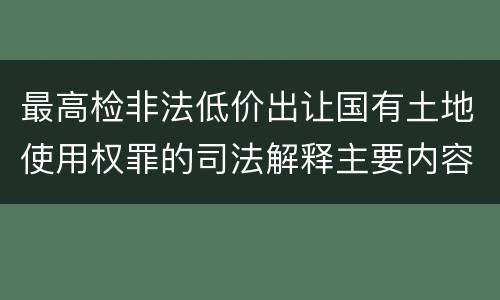 最高检非法低价出让国有土地使用权罪的司法解释主要内容包括什么