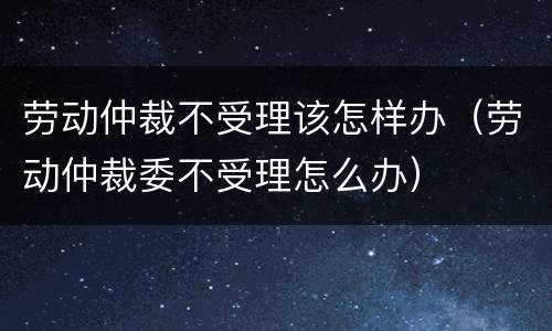 劳动仲裁不受理该怎样办（劳动仲裁委不受理怎么办）