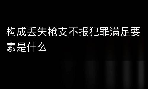 构成丢失枪支不报犯罪满足要素是什么