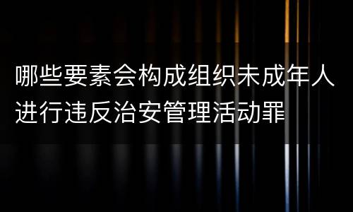 哪些要素会构成组织未成年人进行违反治安管理活动罪