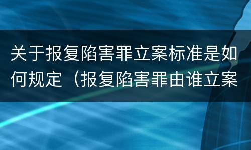 关于报复陷害罪立案标准是如何规定（报复陷害罪由谁立案）