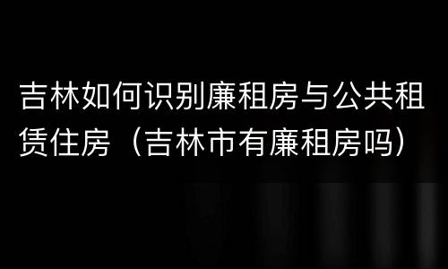 吉林如何识别廉租房与公共租赁住房（吉林市有廉租房吗）