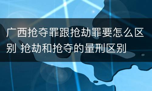 广西抢夺罪跟抢劫罪要怎么区别 抢劫和抢夺的量刑区别