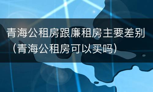 青海公租房跟廉租房主要差别（青海公租房可以买吗）