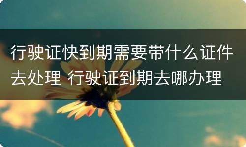 行驶证快到期需要带什么证件去处理 行驶证到期去哪办理