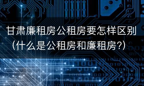 甘肃廉租房公租房要怎样区别（什么是公租房和廉租房?）