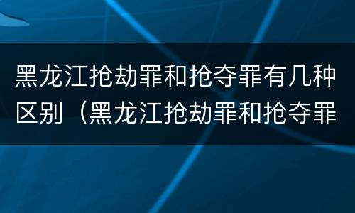 黑龙江抢劫罪和抢夺罪有几种区别（黑龙江抢劫罪和抢夺罪有几种区别呢）