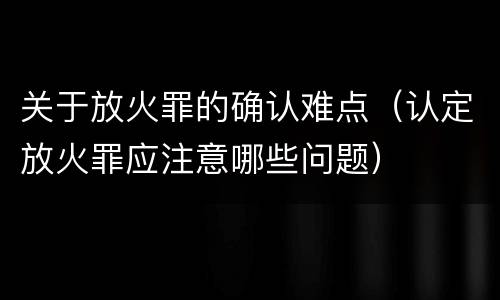 关于放火罪的确认难点（认定放火罪应注意哪些问题）
