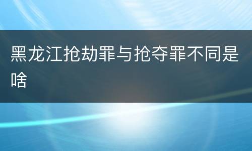 黑龙江抢劫罪与抢夺罪不同是啥