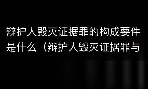 辩护人毁灭证据罪的构成要件是什么（辩护人毁灭证据罪与帮助毁灭证据罪）