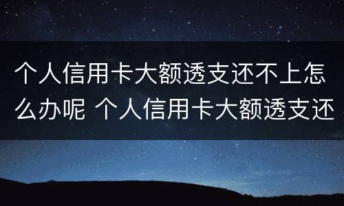 个人信用卡大额透支还不上怎么办呢 个人信用卡大额透支还不上怎么办呢