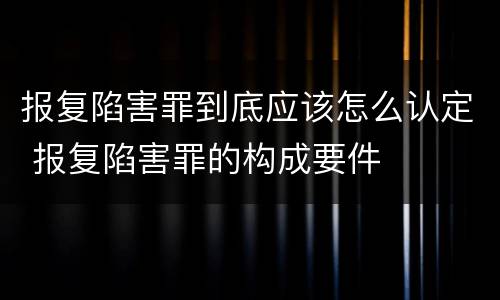 报复陷害罪到底应该怎么认定 报复陷害罪的构成要件