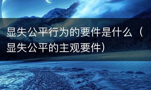 显失公平行为的要件是什么（显失公平的主观要件）