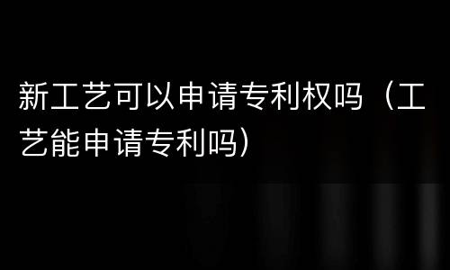 新工艺可以申请专利权吗（工艺能申请专利吗）
