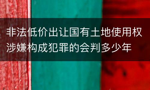 非法低价出让国有土地使用权涉嫌构成犯罪的会判多少年
