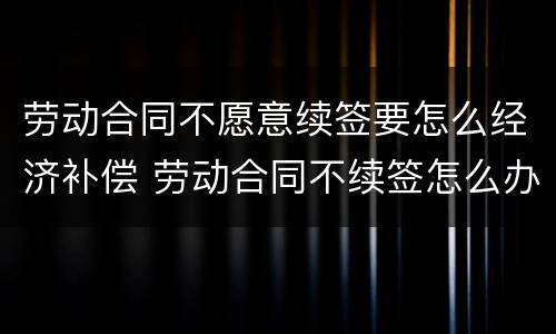 劳动合同不愿意续签要怎么经济补偿 劳动合同不续签怎么办