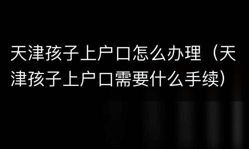 天津孩子上户口怎么办理（天津孩子上户口需要什么手续）