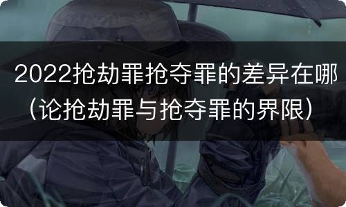 2022抢劫罪抢夺罪的差异在哪（论抢劫罪与抢夺罪的界限）