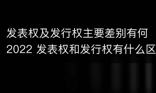 发表权及发行权主要差别有何2022 发表权和发行权有什么区别