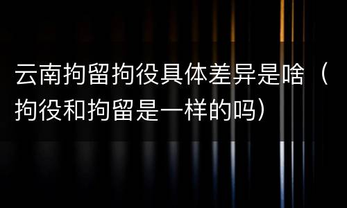 云南拘留拘役具体差异是啥（拘役和拘留是一样的吗）