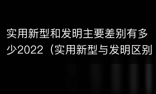 实用新型和发明主要差别有多少2022（实用新型与发明区别）